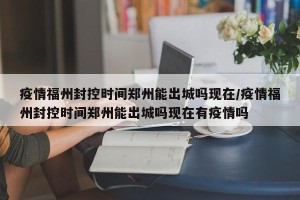疫情福州封控时间郑州能出城吗现在/疫情福州封控时间郑州能出城吗现在有疫情吗