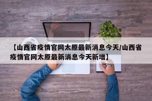 【山西省疫情官网太原最新消息今天/山西省疫情官网太原最新消息今天新增】