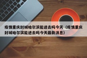 疫情重庆封城哈尔滨能进去吗今天（疫情重庆封城哈尔滨能进去吗今天最新消息）