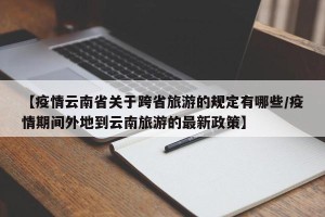 【疫情云南省关于跨省旅游的规定有哪些/疫情期间外地到云南旅游的最新政策】
