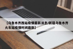【乌鲁木齐西站疫情最新消息/新疆乌鲁木齐火车站疫情时间最新】