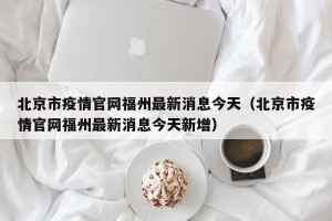 北京市疫情官网福州最新消息今天（北京市疫情官网福州最新消息今天新增）