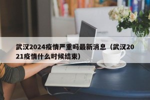 武汉2024疫情严重吗最新消息（武汉2021疫情什么时候结束）