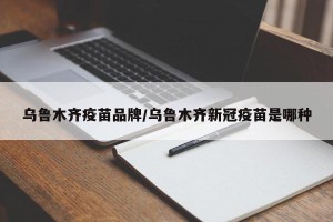 乌鲁木齐疫苗品牌/乌鲁木齐新冠疫苗是哪种