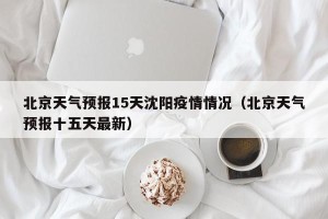 北京天气预报15天沈阳疫情情况（北京天气预报十五天最新）