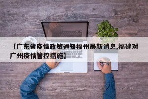 【广东省疫情政策通知福州最新消息,福建对广州疫情管控措施】