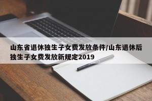 山东省退休独生子女费发放条件/山东退休后独生子女费发放新规定2019