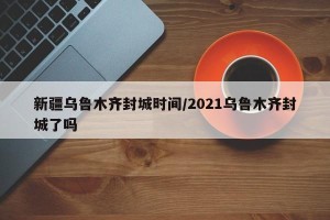 新疆乌鲁木齐封城时间/2021乌鲁木齐封城了吗