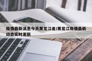 疫情最新消息今天黑龙江省/黑龙江疫情最新动态实时更新