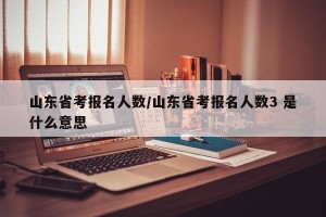 山东省考报名人数/山东省考报名人数3 是什么意思