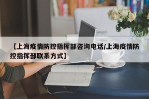 【上海疫情防控指挥部咨询电话/上海疫情防控指挥部联系方式】
