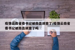 疫情云南省委书记被南昌调查了/疫情云南省委书记被南昌调查了吗