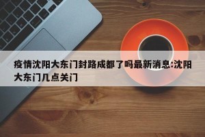 疫情沈阳大东门封路成都了吗最新消息:沈阳大东门几点关门