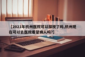 【2021年杭州医院可以探视了吗,杭州现在可以去医院看望病人吗?】