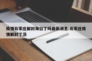 疫情石家庄解封海口了吗最新消息:石家庄疫情解封了没