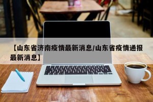 【山东省济南疫情最新消息/山东省疫情通报最新消息】