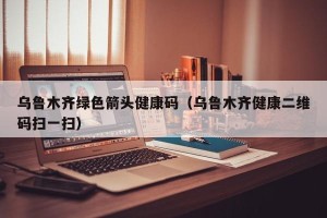 乌鲁木齐绿色箭头健康码（乌鲁木齐健康二维码扫一扫）