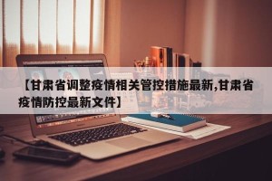 【甘肃省调整疫情相关管控措施最新,甘肃省疫情防控最新文件】