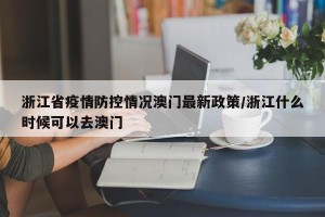 浙江省疫情防控情况澳门最新政策/浙江什么时候可以去澳门