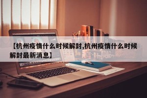 【杭州疫情什么时候解封,杭州疫情什么时候解封最新消息】