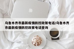 乌鲁木齐市最新疫情防控政策电话/乌鲁木齐市最新疫情防控政策电话查询