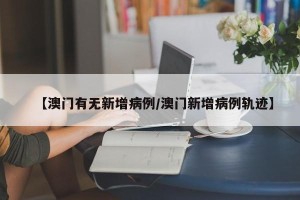 【澳门有无新增病例/澳门新增病例轨迹】