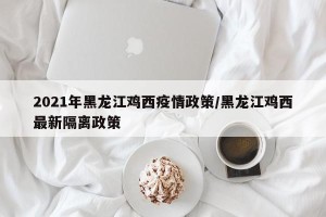 2021年黑龙江鸡西疫情政策/黑龙江鸡西最新隔离政策