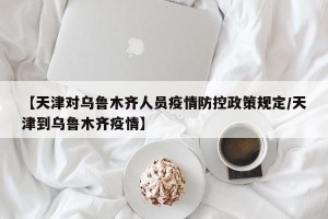 【天津对乌鲁木齐人员疫情防控政策规定/天津到乌鲁木齐疫情】