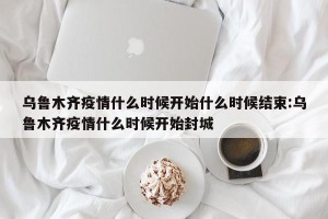 乌鲁木齐疫情什么时候开始什么时候结束:乌鲁木齐疫情什么时候开始封城