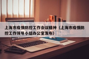 上海市疫情防控工作会议精神（上海市疫情防控工作领导小组办公室发布）