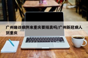 广州确诊病例来重庆要隔离吗/广州新冠病人到重庆
