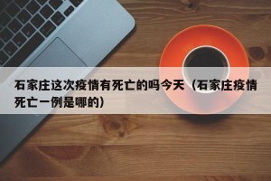 石家庄这次疫情有死亡的吗今天（石家庄疫情死亡一例是哪的）