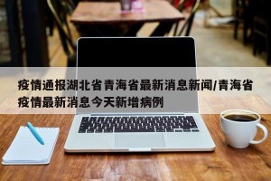 疫情通报湖北省青海省最新消息新闻/青海省疫情最新消息今天新增病例