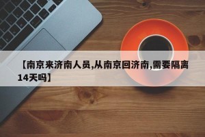 【南京来济南人员,从南京回济南,需要隔离14天吗】