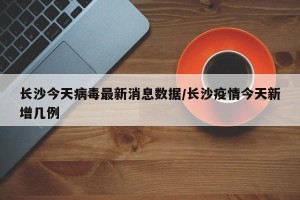 长沙今天病毒最新消息数据/长沙疫情今天新增几例