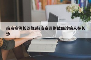 南京病例长沙轨迹/南京两例被确诊病人在长沙