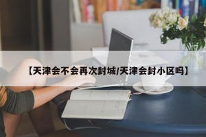 【天津会不会再次封城/天津会封小区吗】