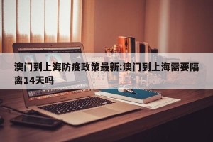 澳门到上海防疫政策最新:澳门到上海需要隔离14天吗