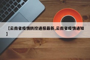 【云南省疫情防控通报最新,云南省疫情通知】
