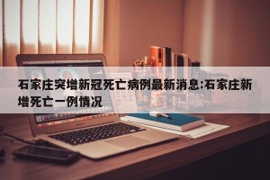 石家庄突增新冠死亡病例最新消息:石家庄新增死亡一例情况