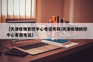 【天津疫情管控中心电话号码/天津疫情防控中心客服电话】