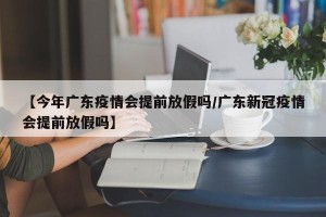 【今年广东疫情会提前放假吗/广东新冠疫情会提前放假吗】