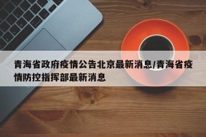青海省政府疫情公告北京最新消息/青海省疫情防控指挥部最新消息