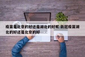 疫苗是北京的好还是湖北的好呢:新冠疫苗湖北的好还是北京的好