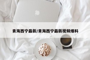 青海西宁最新/青海西宁最新视频爆料