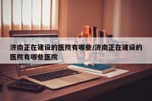 济南正在建设的医院有哪些/济南正在建设的医院有哪些医院