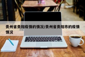 贵州省贵阳疫情的情况/贵州省贵阳市的疫情情况