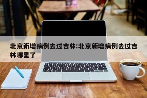 北京新增病例去过吉林:北京新增病例去过吉林哪里了