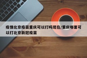 疫情北京疫苗重庆可以打吗现在/重庆哪里可以打北京新冠疫苗