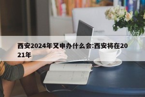 西安2024年又申办什么会:西安将在2021年